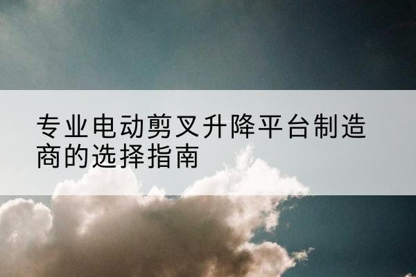 木垒电动剪叉升降平台厂家-专业电动剪叉升降平台制造商的选择指南