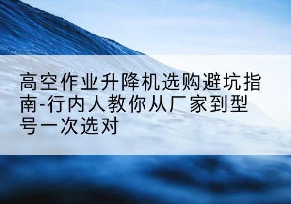 木垒升降平台厂家-高空作业升降机选购避坑指南-行内人教你从厂家到型号一次选对