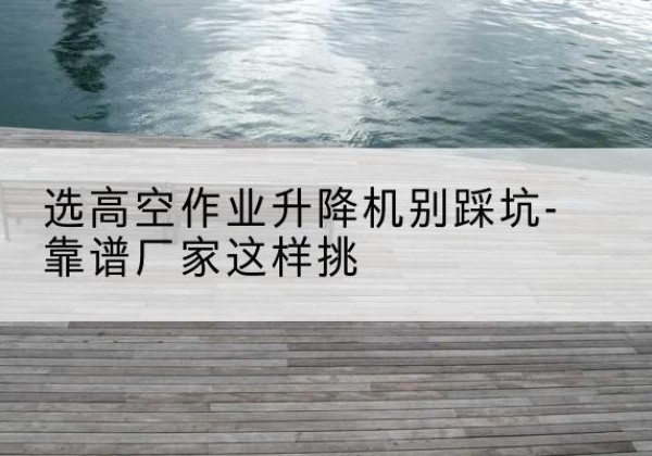 木垒剪叉式升降机厂家-选高空作业升降机别踩坑-靠谱厂家这样挑