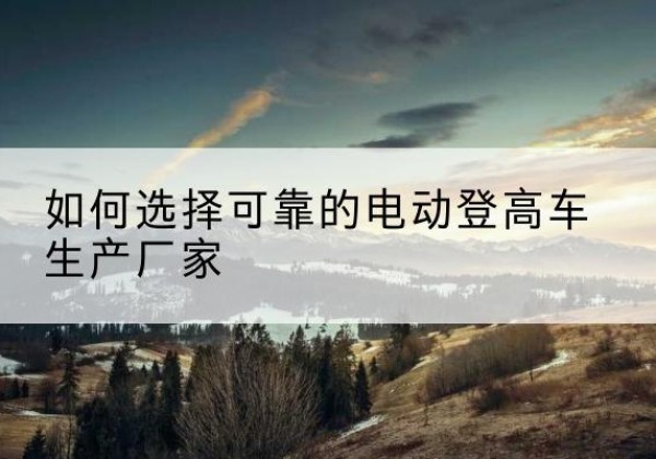 木垒电动登高车厂家-如何选择可靠的电动登高车生产厂家