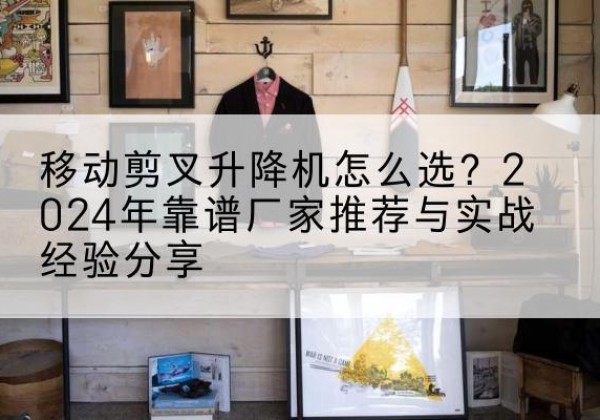木垒升降平台厂家推荐-移动剪叉升降机怎么选？2024年靠谱厂家推荐与实战经验分享